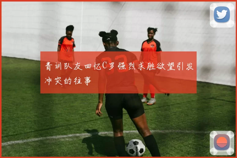 青训队友回忆C罗强烈求胜欲望引发冲突的往事